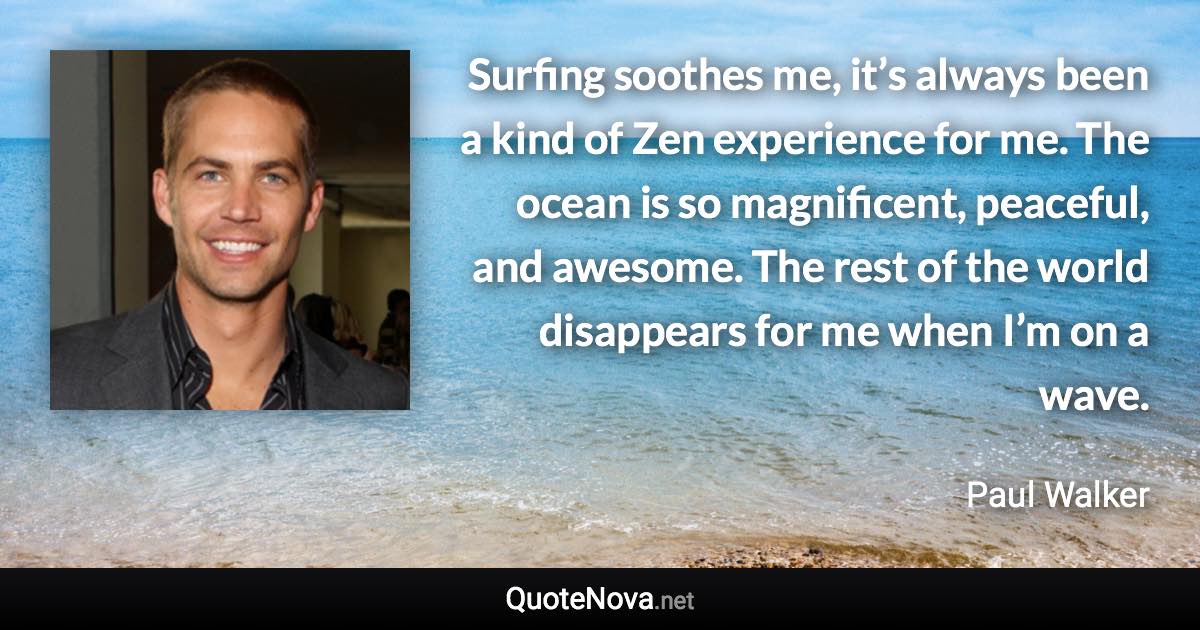 Surfing soothes me, it’s always been a kind of Zen experience for me. The ocean is so magnificent, peaceful, and awesome. The rest of the world disappears for me when I’m on a wave. - Paul Walker quote