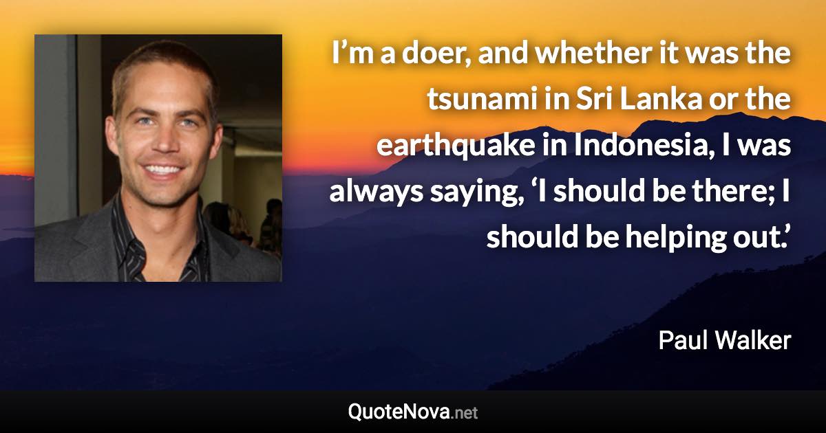 I’m a doer, and whether it was the tsunami in Sri Lanka or the earthquake in Indonesia, I was always saying, ‘I should be there; I should be helping out.’ - Paul Walker quote