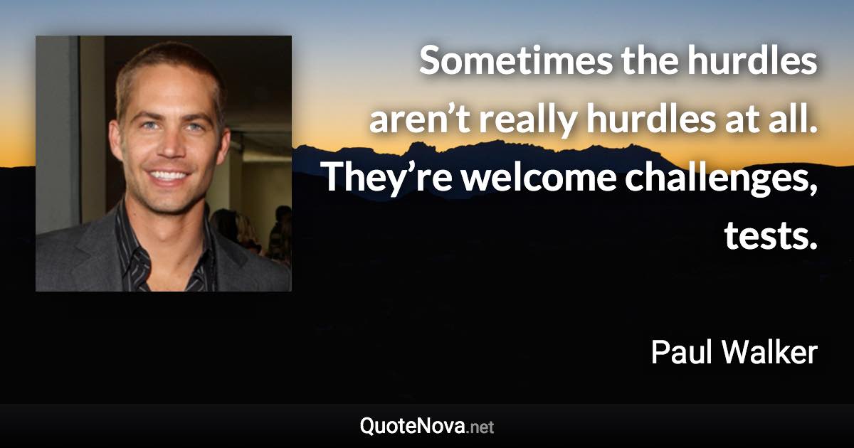 Sometimes the hurdles aren’t really hurdles at all. They’re welcome challenges, tests. - Paul Walker quote