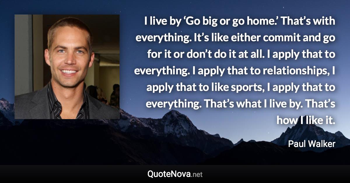 I live by ‘Go big or go home.’ That’s with everything. It’s like either commit and go for it or don’t do it at all. I apply that to everything. I apply that to relationships, I apply that to like sports, I apply that to everything. That’s what I live by. That’s how I like it. - Paul Walker quote