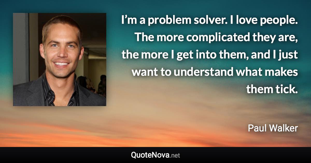 I’m a problem solver. I love people. The more complicated they are, the more I get into them, and I just want to understand what makes them tick. - Paul Walker quote
