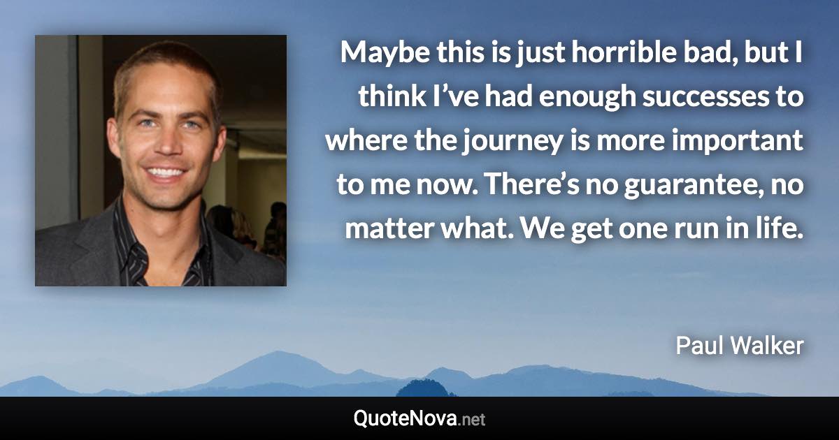 Maybe this is just horrible bad, but I think I’ve had enough successes to where the journey is more important to me now. There’s no guarantee, no matter what. We get one run in life. - Paul Walker quote