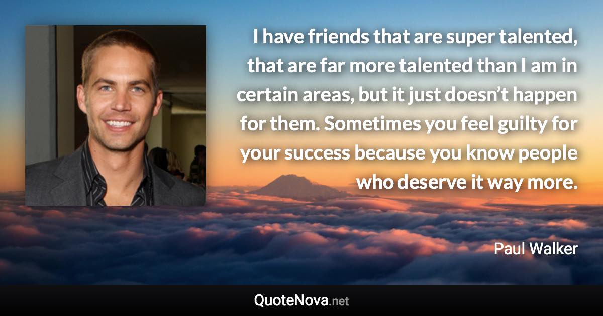 I have friends that are super talented, that are far more talented than I am in certain areas, but it just doesn’t happen for them. Sometimes you feel guilty for your success because you know people who deserve it way more. - Paul Walker quote