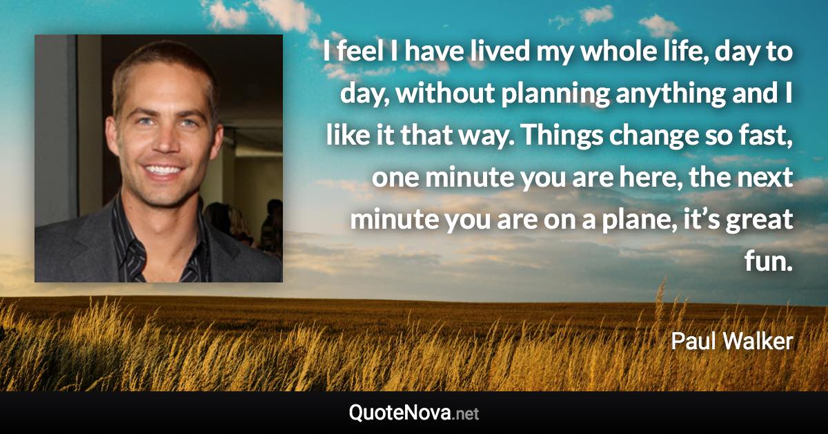 I feel I have lived my whole life, day to day, without planning anything and I like it that way. Things change so fast, one minute you are here, the next minute you are on a plane, it’s great fun. - Paul Walker quote