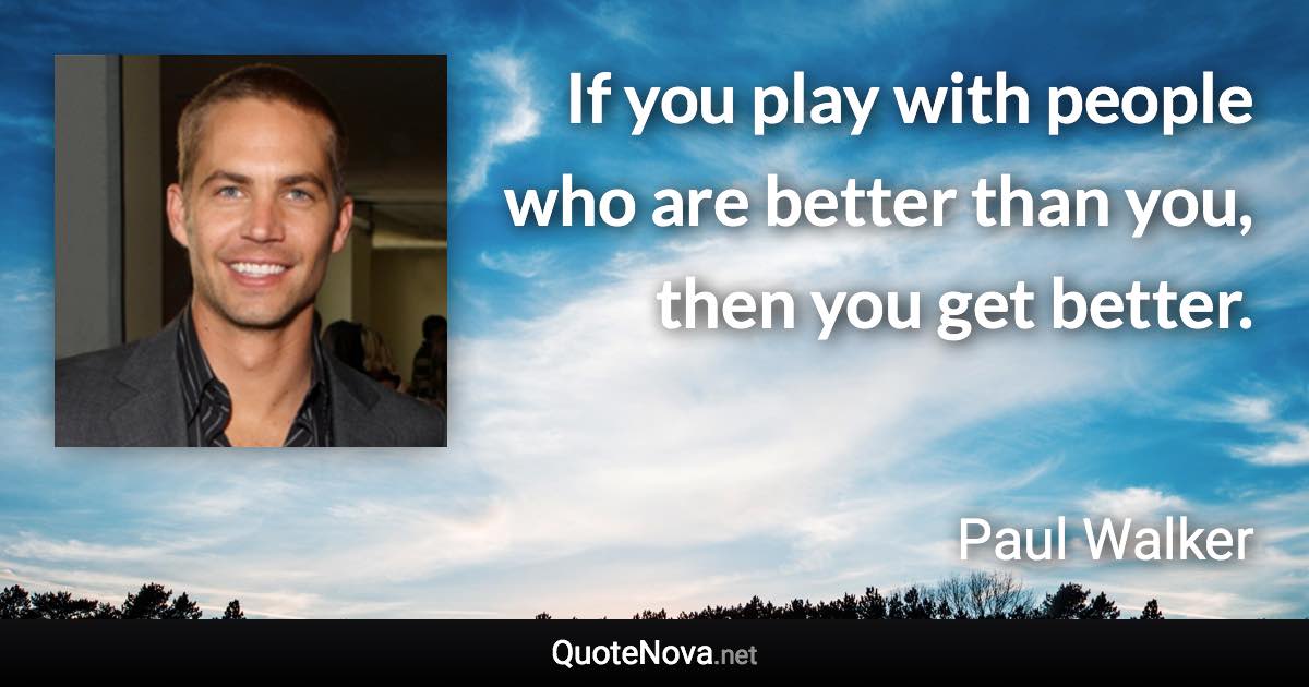 If you play with people who are better than you, then you get better. - Paul Walker quote