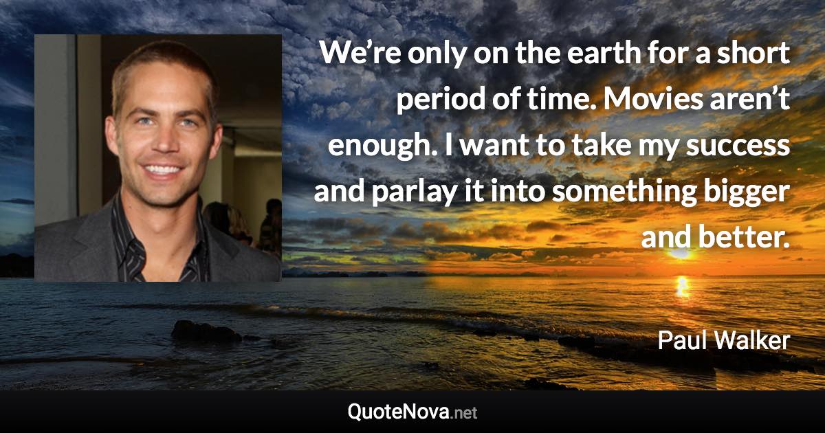 We’re only on the earth for a short period of time. Movies aren’t enough. I want to take my success and parlay it into something bigger and better. - Paul Walker quote