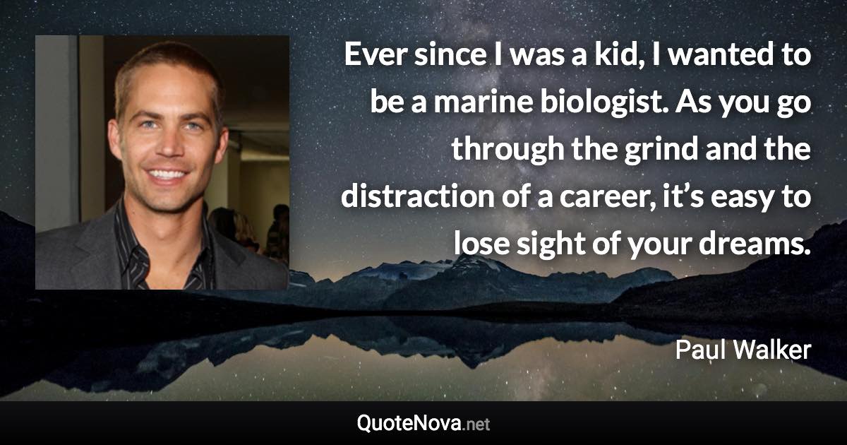 Ever since I was a kid, I wanted to be a marine biologist. As you go through the grind and the distraction of a career, it’s easy to lose sight of your dreams. - Paul Walker quote