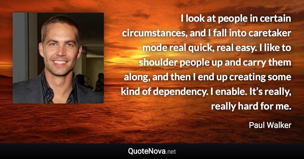 I look at people in certain circumstances, and I fall into caretaker mode real quick, real easy. I like to shoulder people up and carry them along, and then I end up creating some kind of dependency. I enable. It’s really, really hard for me. - Paul Walker quote