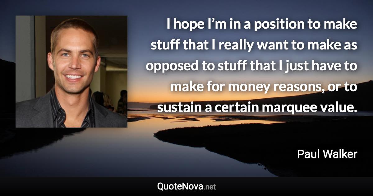 I hope I’m in a position to make stuff that I really want to make as opposed to stuff that I just have to make for money reasons, or to sustain a certain marquee value. - Paul Walker quote