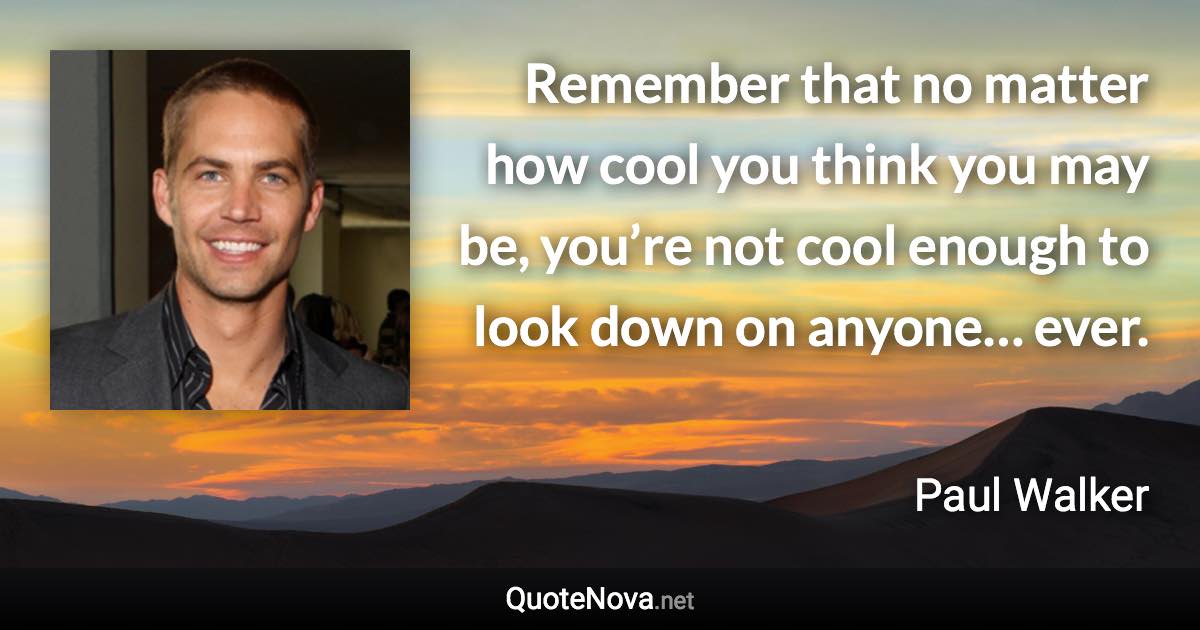 Remember that no matter how cool you think you may be, you’re not cool enough to look down on anyone… ever. - Paul Walker quote