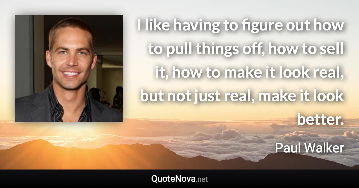 I like having to figure out how to pull things off, how to sell it, how to make it look real, but not just real, make it look better. - Paul Walker quote