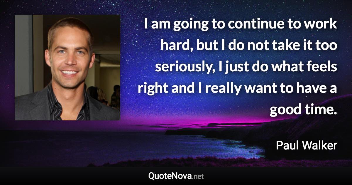 I am going to continue to work hard, but I do not take it too seriously, I just do what feels right and I really want to have a good time. - Paul Walker quote