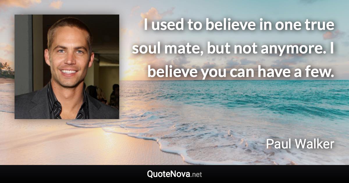 I used to believe in one true soul mate, but not anymore. I believe you can have a few. - Paul Walker quote