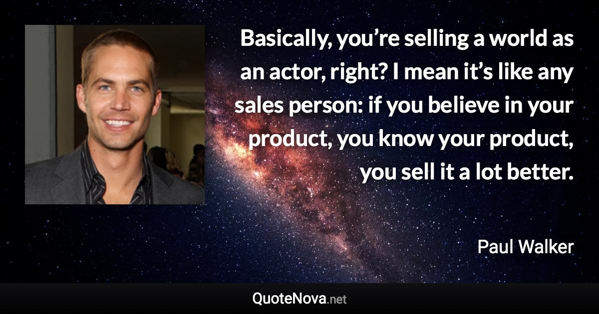 Basically, you’re selling a world as an actor, right? I mean it’s like any sales person: if you believe in your product, you know your product, you sell it a lot better. - Paul Walker quote