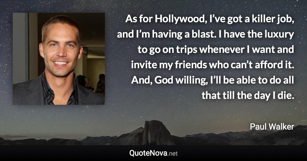 As for Hollywood, I’ve got a killer job, and I’m having a blast. I have the luxury to go on trips whenever I want and invite my friends who can’t afford it. And, God willing, I’ll be able to do all that till the day I die. - Paul Walker quote