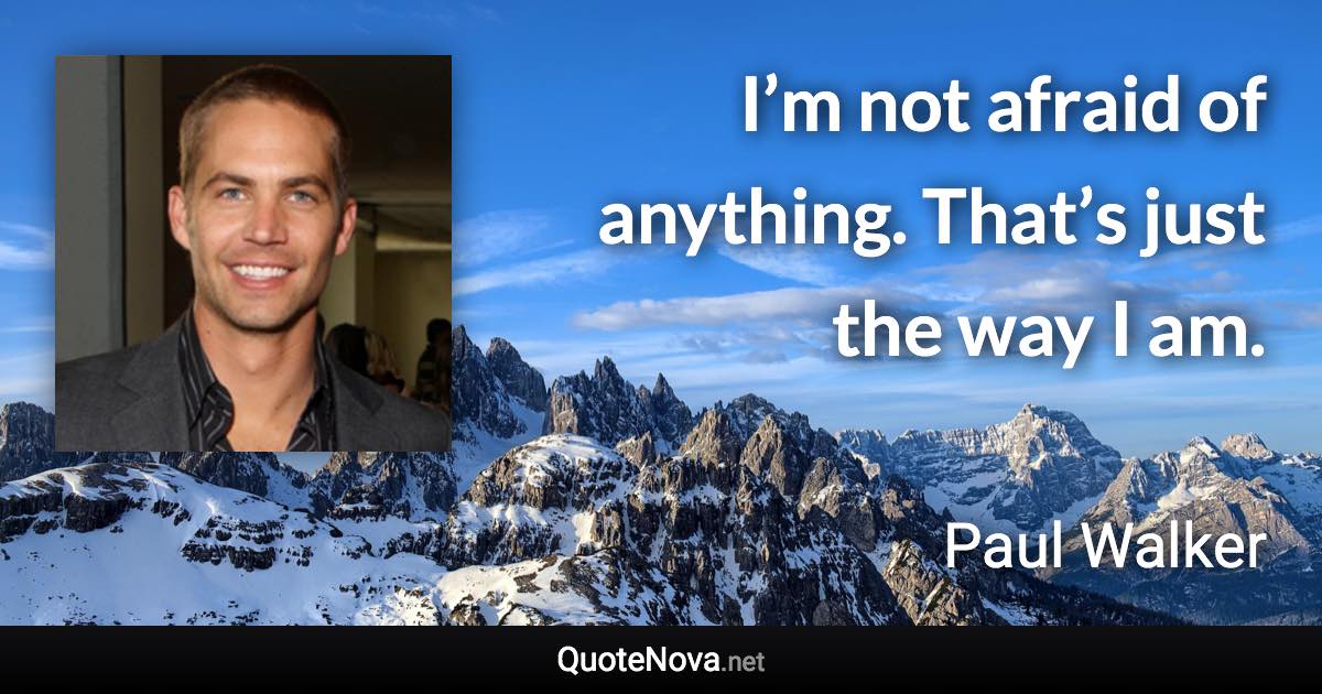 I’m not afraid of anything. That’s just the way I am. - Paul Walker quote