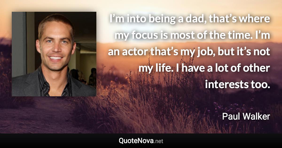 I’m into being a dad, that’s where my focus is most of the time. I’m an actor that’s my job, but it’s not my life. I have a lot of other interests too. - Paul Walker quote