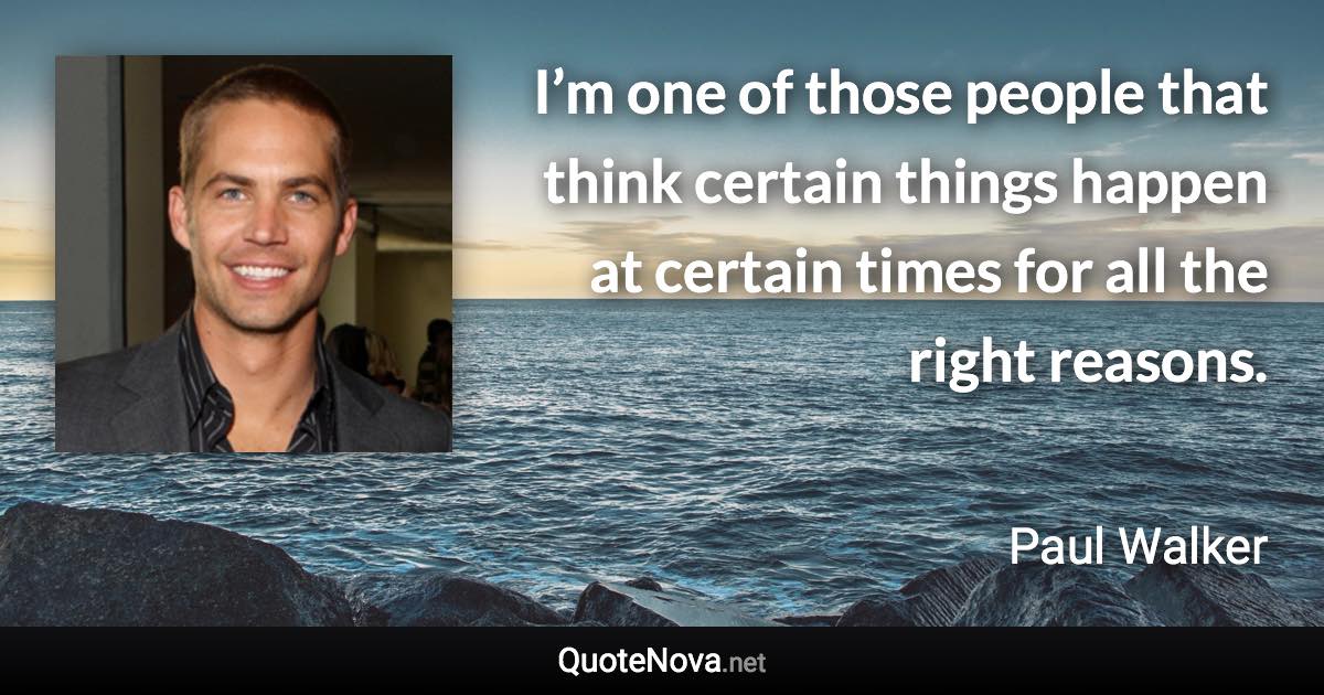 I’m one of those people that think certain things happen at certain times for all the right reasons. - Paul Walker quote