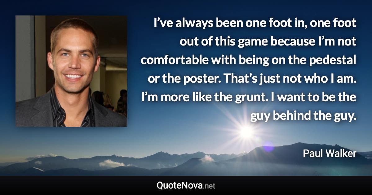 I’ve always been one foot in, one foot out of this game because I’m not comfortable with being on the pedestal or the poster. That’s just not who I am. I’m more like the grunt. I want to be the guy behind the guy. - Paul Walker quote