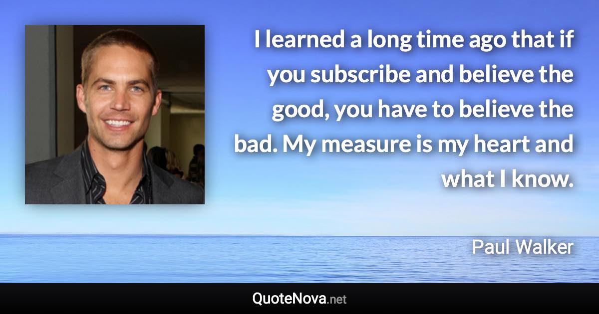 I learned a long time ago that if you subscribe and believe the good, you have to believe the bad. My measure is my heart and what I know. - Paul Walker quote