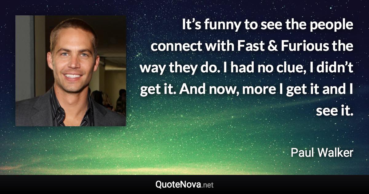 It’s funny to see the people connect with Fast & Furious the way they do. I had no clue, I didn’t get it. And now, more I get it and I see it. - Paul Walker quote