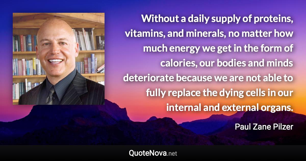 Without a daily supply of proteins, vitamins, and minerals, no matter how much energy we get in the form of calories, our bodies and minds deteriorate because we are not able to fully replace the dying cells in our internal and external organs. - Paul Zane Pilzer quote