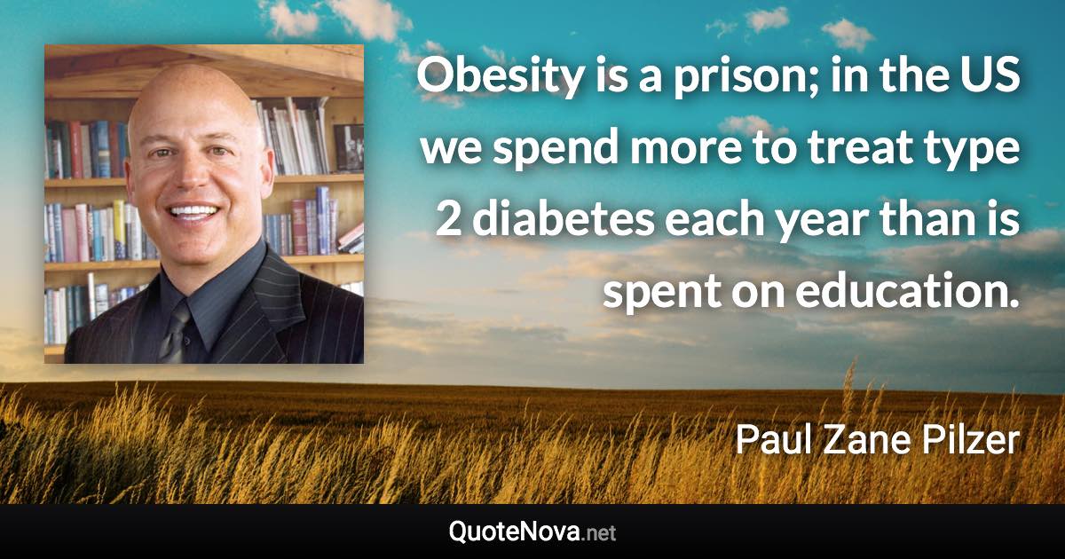 Obesity is a prison; in the US we spend more to treat type 2 diabetes each year than is spent on education. - Paul Zane Pilzer quote