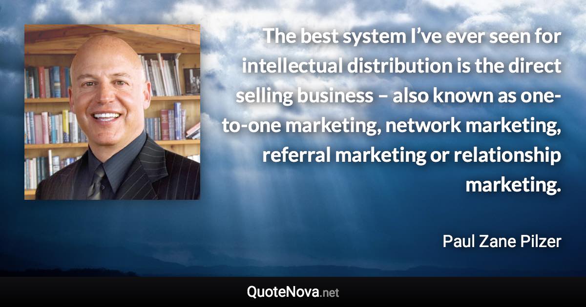 The best system I’ve ever seen for intellectual distribution is the direct selling business – also known as one-to-one marketing, network marketing, referral marketing or relationship marketing. - Paul Zane Pilzer quote