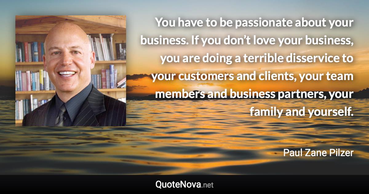 You have to be passionate about your business. If you don’t love your business, you are doing a terrible disservice to your customers and clients, your team members and business partners, your family and yourself. - Paul Zane Pilzer quote