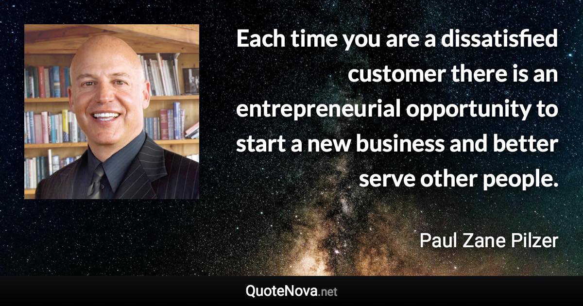 Each time you are a dissatisfied customer there is an entrepreneurial opportunity to start a new business and better serve other people. - Paul Zane Pilzer quote