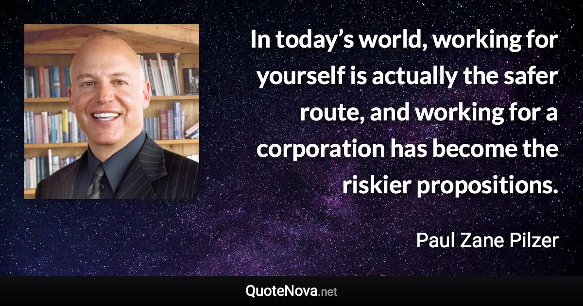 In today’s world, working for yourself is actually the safer route, and working for a corporation has become the riskier propositions. - Paul Zane Pilzer quote