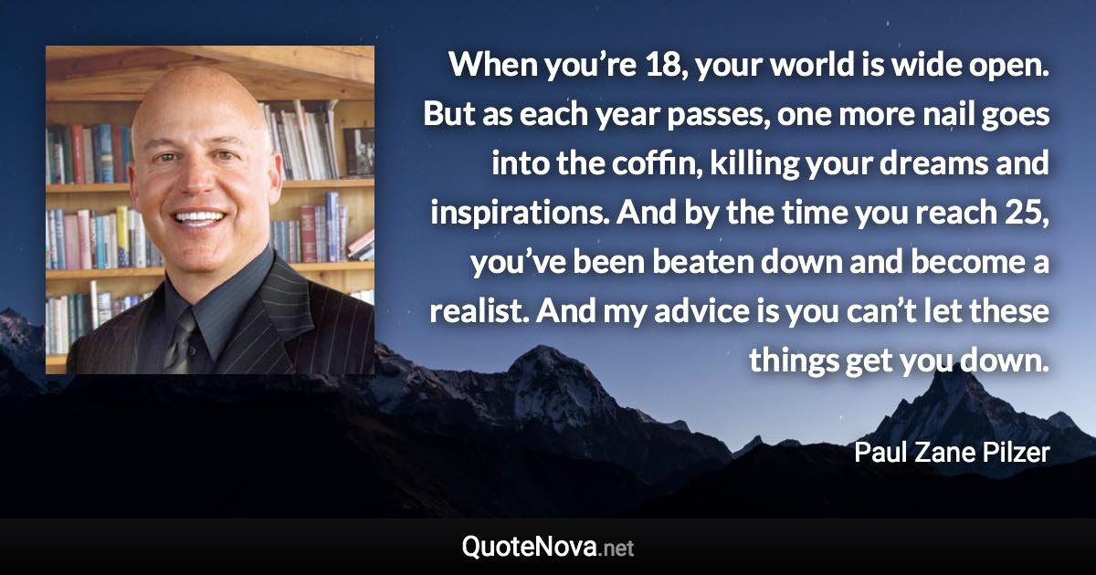 When you’re 18, your world is wide open. But as each year passes, one more nail goes into the coffin, killing your dreams and inspirations. And by the time you reach 25, you’ve been beaten down and become a realist. And my advice is you can’t let these things get you down. - Paul Zane Pilzer quote