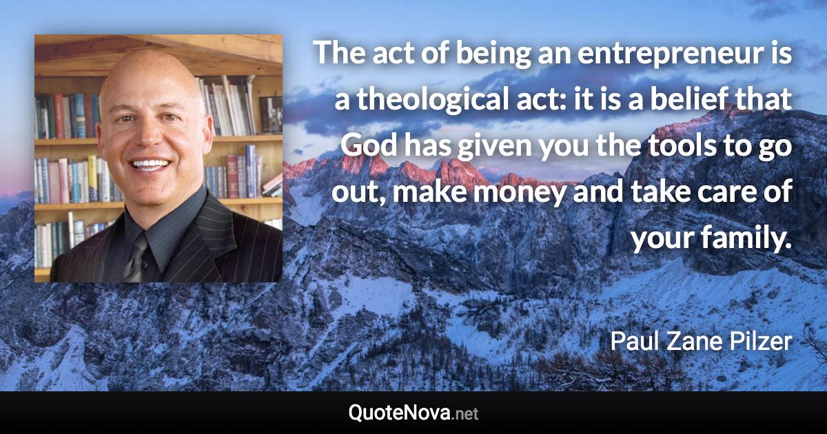 The act of being an entrepreneur is a theological act: it is a belief that God has given you the tools to go out, make money and take care of your family. - Paul Zane Pilzer quote