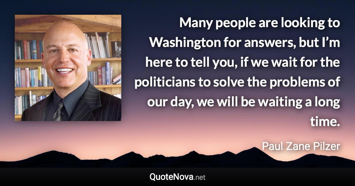 Many people are looking to Washington for answers, but I’m here to tell you, if we wait for the politicians to solve the problems of our day, we will be waiting a long time. - Paul Zane Pilzer quote