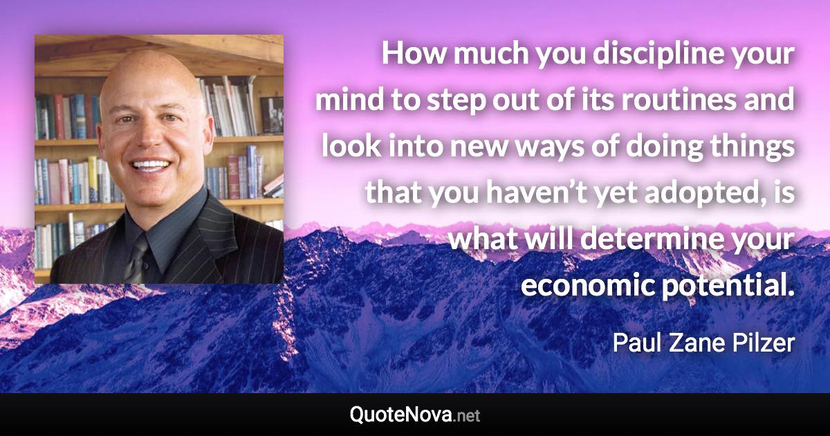 How much you discipline your mind to step out of its routines and look into new ways of doing things that you haven’t yet adopted, is what will determine your economic potential. - Paul Zane Pilzer quote