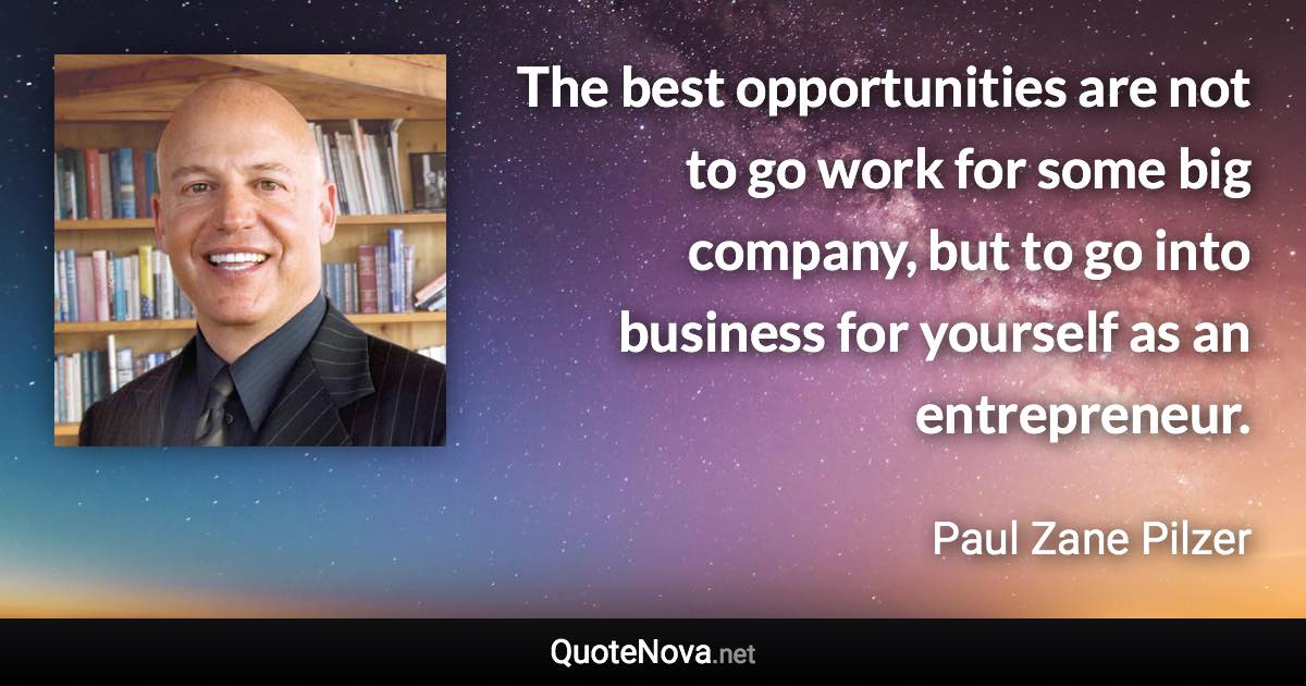 The best opportunities are not to go work for some big company, but to go into business for yourself as an entrepreneur. - Paul Zane Pilzer quote