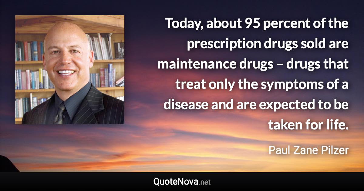 Today, about 95 percent of the prescription drugs sold are maintenance drugs – drugs that treat only the symptoms of a disease and are expected to be taken for life. - Paul Zane Pilzer quote