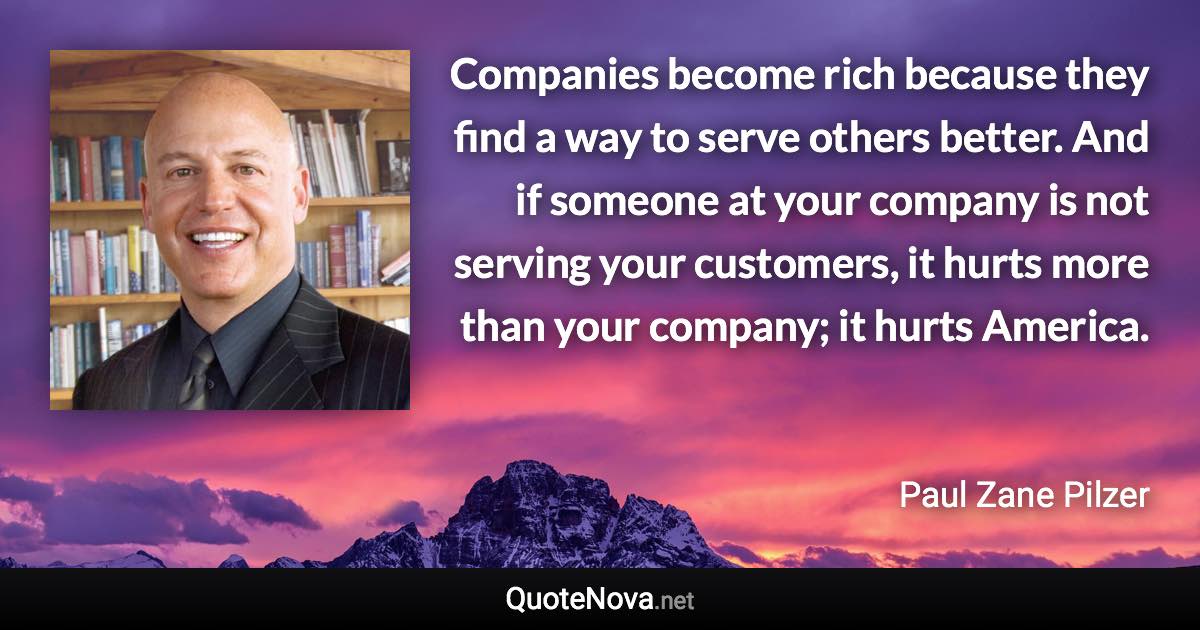 Companies become rich because they find a way to serve others better. And if someone at your company is not serving your customers, it hurts more than your company; it hurts America. - Paul Zane Pilzer quote