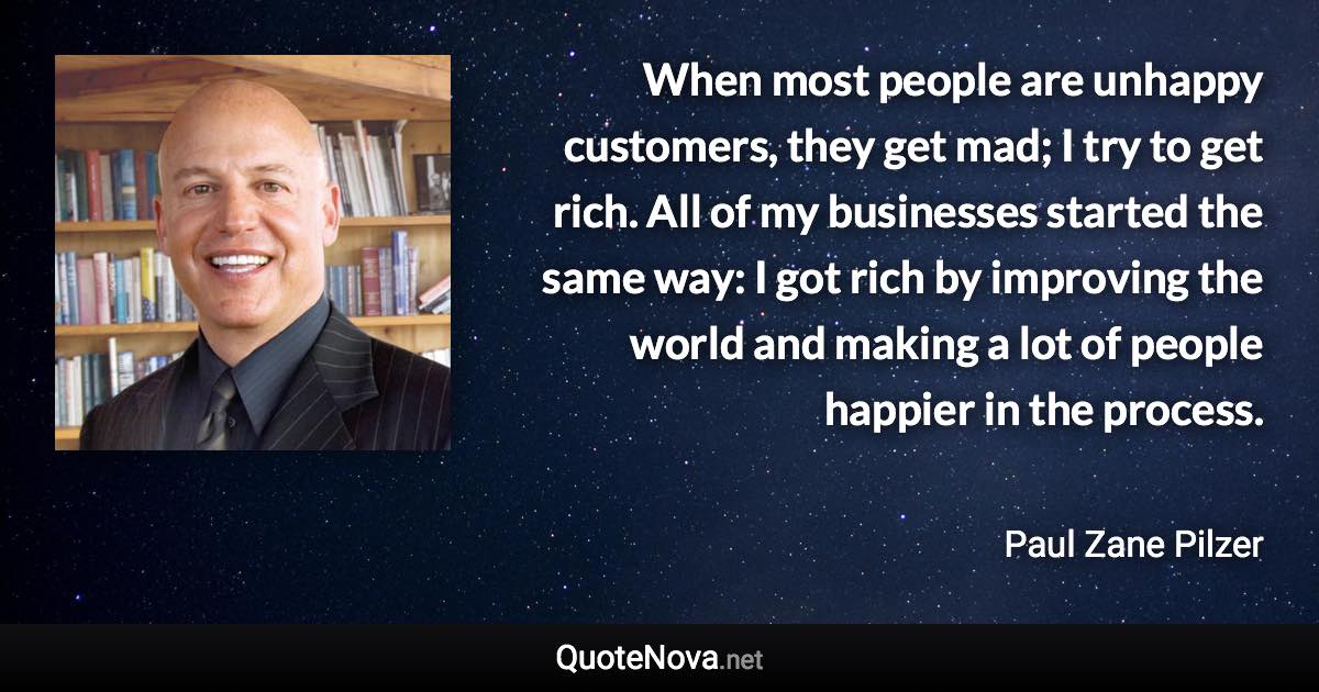 When most people are unhappy customers, they get mad; I try to get rich. All of my businesses started the same way: I got rich by improving the world and making a lot of people happier in the process. - Paul Zane Pilzer quote
