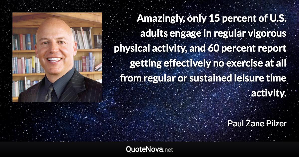 Amazingly, only 15 percent of U.S. adults engage in regular vigorous physical activity, and 60 percent report getting effectively no exercise at all from regular or sustained leisure time activity. - Paul Zane Pilzer quote