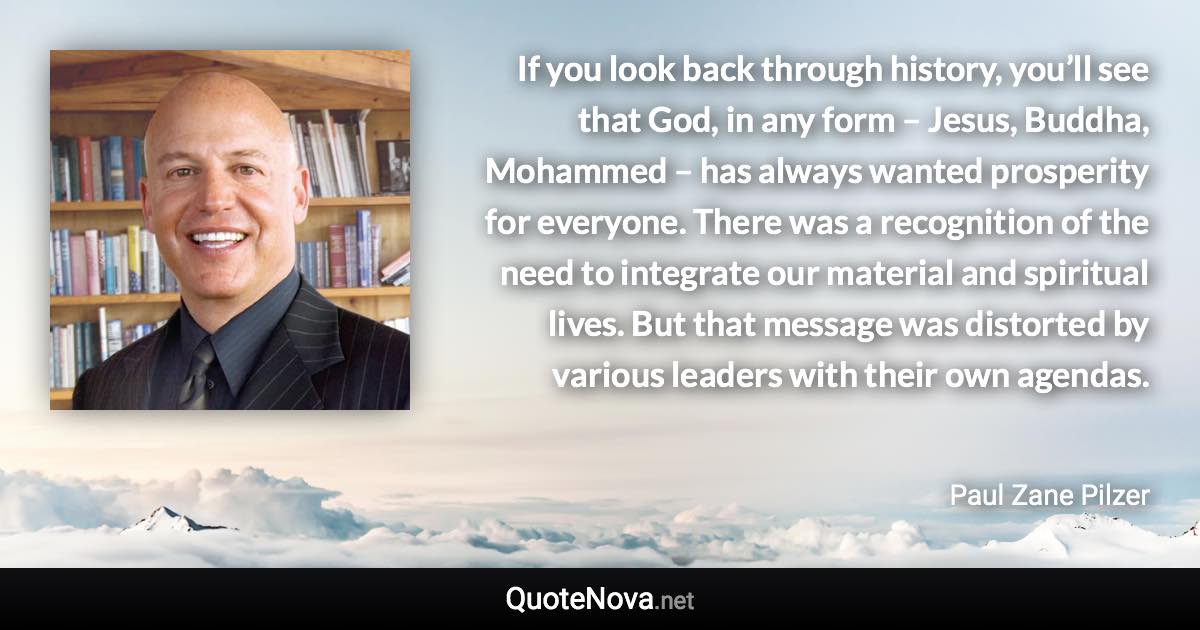 If you look back through history, you’ll see that God, in any form – Jesus, Buddha, Mohammed – has always wanted prosperity for everyone. There was a recognition of the need to integrate our material and spiritual lives. But that message was distorted by various leaders with their own agendas. - Paul Zane Pilzer quote