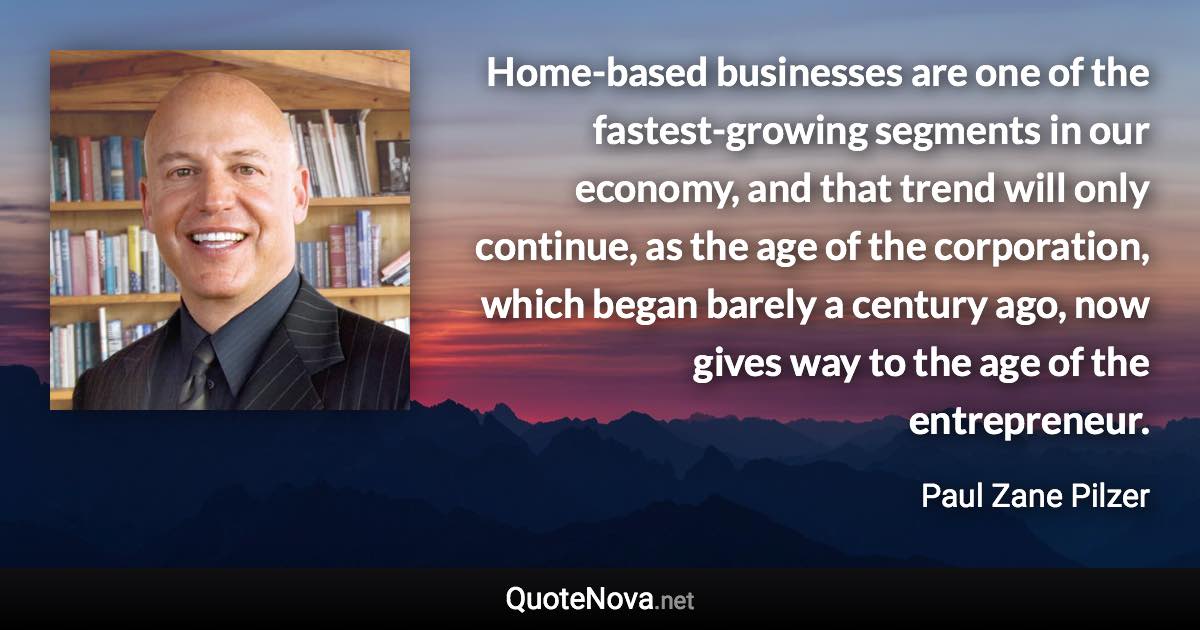 Home-based businesses are one of the fastest-growing segments in our economy, and that trend will only continue, as the age of the corporation, which began barely a century ago, now gives way to the age of the entrepreneur. - Paul Zane Pilzer quote