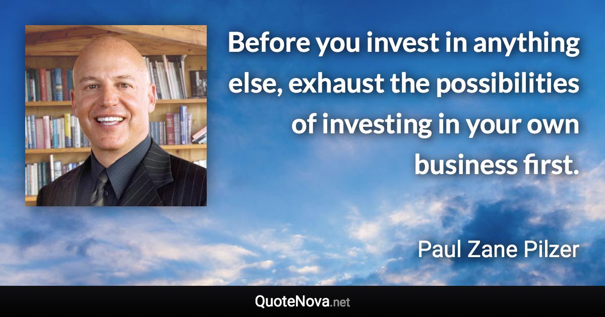 Before you invest in anything else, exhaust the possibilities of investing in your own business first. - Paul Zane Pilzer quote