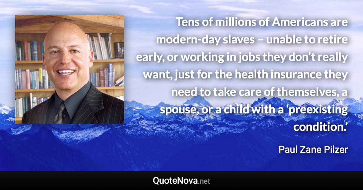 Tens of millions of Americans are modern-day slaves – unable to retire early, or working in jobs they don’t really want, just for the health insurance they need to take care of themselves, a spouse, or a child with a ‘preexisting condition.’ - Paul Zane Pilzer quote