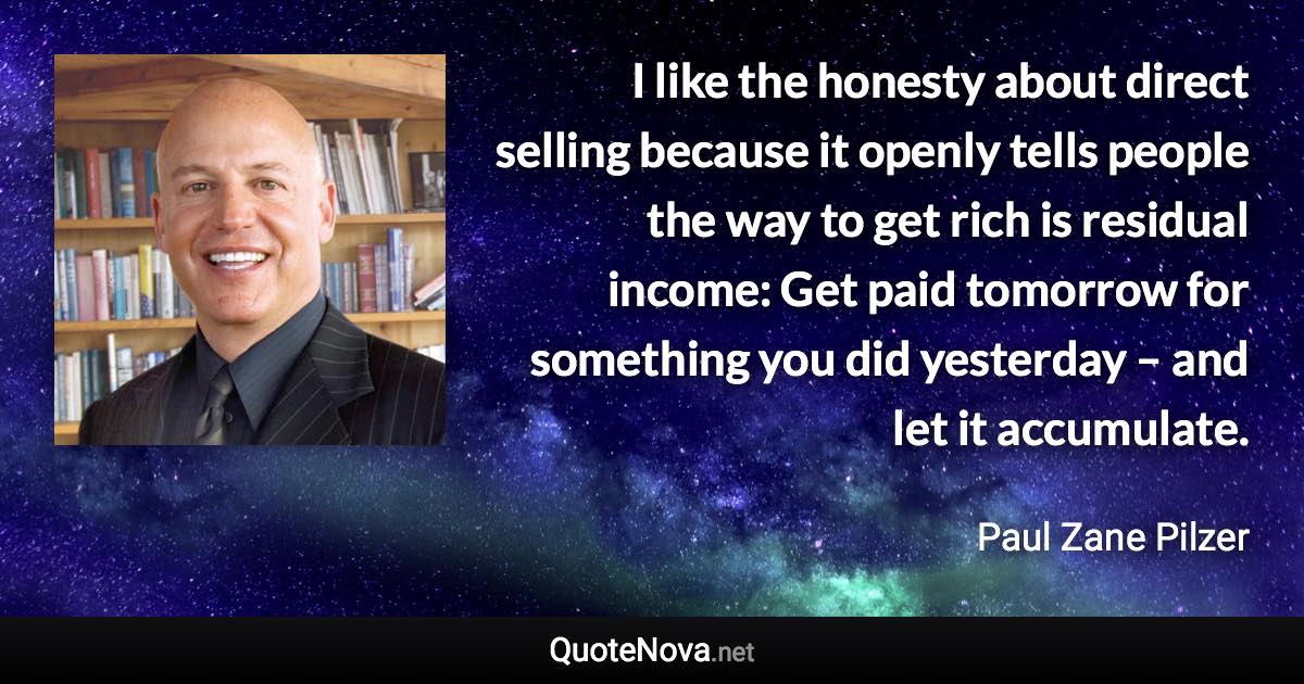 I like the honesty about direct selling because it openly tells people the way to get rich is residual income: Get paid tomorrow for something you did yesterday – and let it accumulate. - Paul Zane Pilzer quote