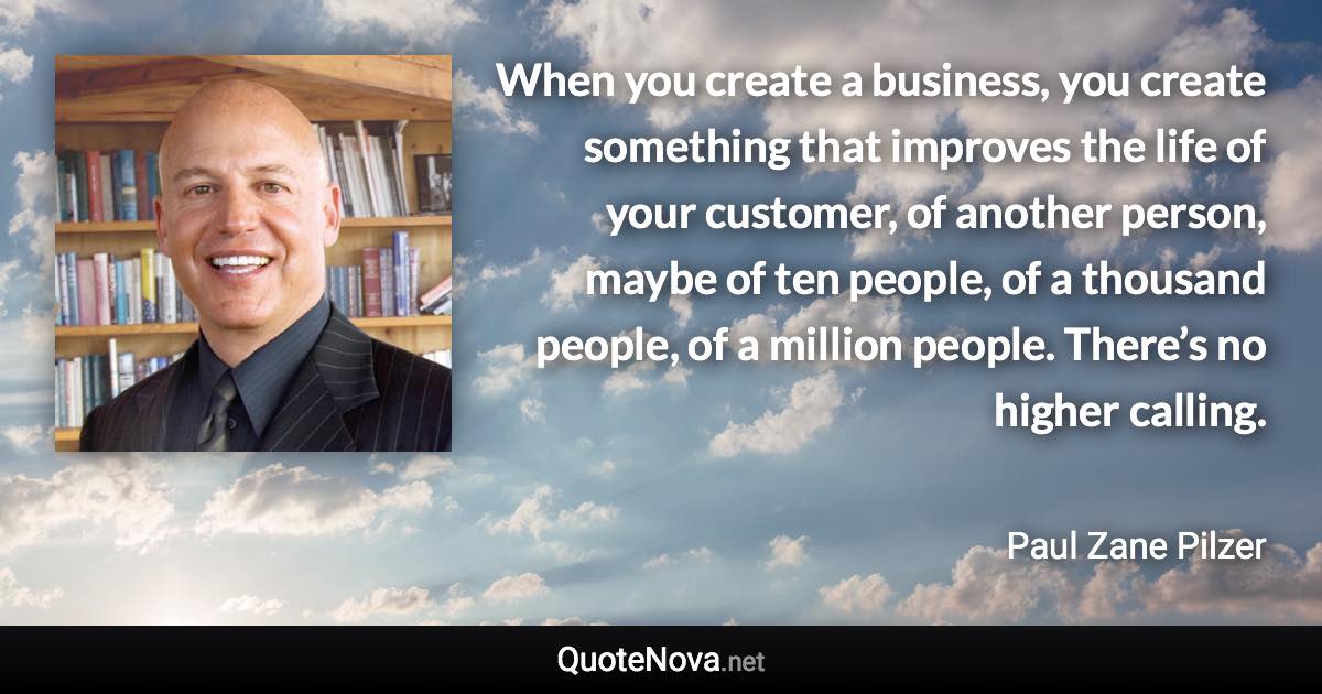 When you create a business, you create something that improves the life of your customer, of another person, maybe of ten people, of a thousand people, of a million people. There’s no higher calling. - Paul Zane Pilzer quote