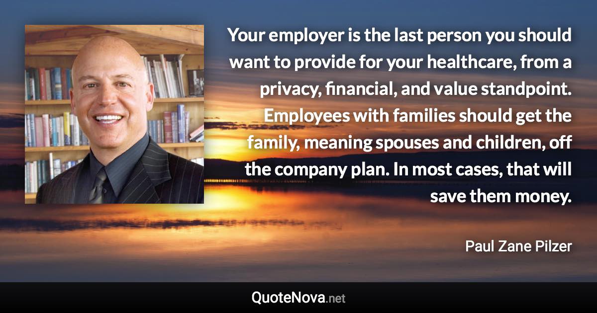 Your employer is the last person you should want to provide for your healthcare, from a privacy, financial, and value standpoint. Employees with families should get the family, meaning spouses and children, off the company plan. In most cases, that will save them money. - Paul Zane Pilzer quote