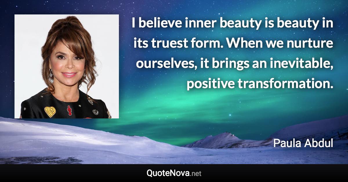 I believe inner beauty is beauty in its truest form. When we nurture ourselves, it brings an inevitable, positive transformation. - Paula Abdul quote