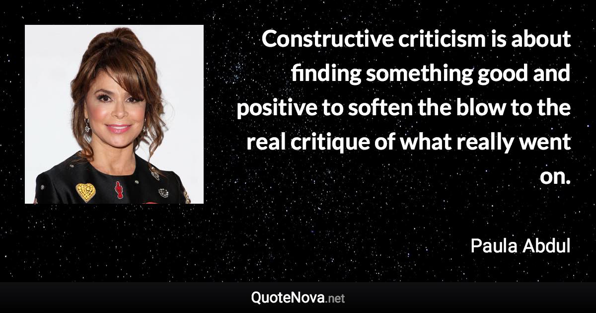Constructive criticism is about finding something good and positive to soften the blow to the real critique of what really went on. - Paula Abdul quote