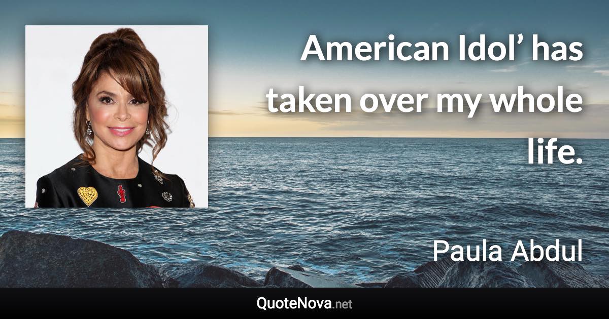 American Idol’ has taken over my whole life. - Paula Abdul quote